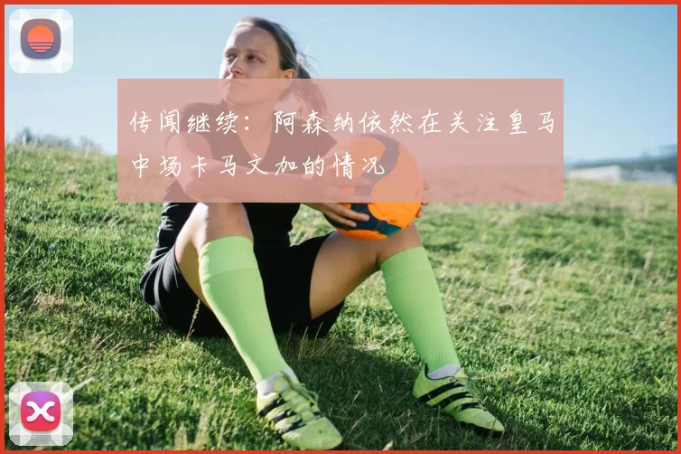 传闻继续：阿森纳依然在关注皇马中场卡马文加的情况