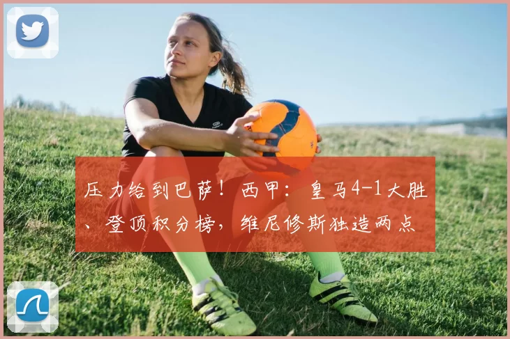 压力给到巴萨!西甲:皇马4-1大胜、登顶积分榜,维尼修斯独造两点梅开二度_比赛_点球_马德里竞技