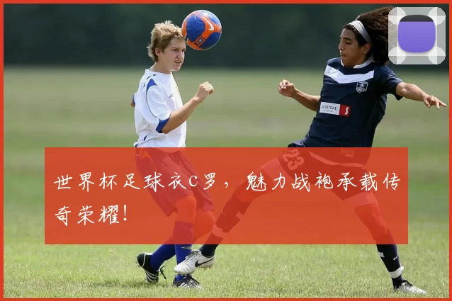 世界杯足球衣c罗,魅力战袍承载传奇荣耀!