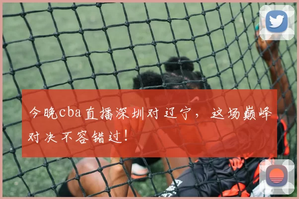 今晚cba直播深圳对辽宁，这场巅峰对决不容错过！