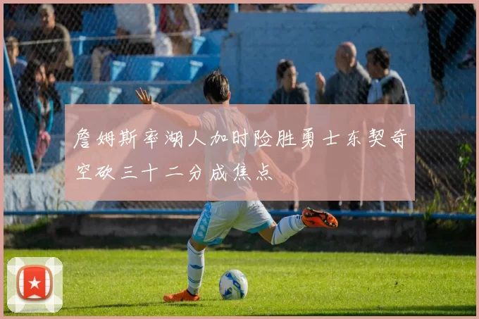 詹姆斯率湖人加时险胜勇士东契奇空砍三十二分成焦点