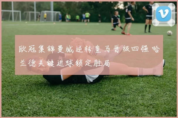 欧冠集锦曼城逆转皇马晋级四强 哈兰德关键进球锁定胜局