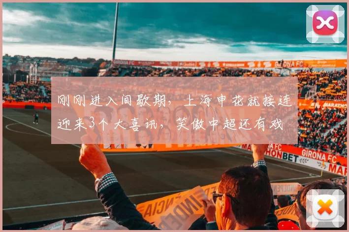 刚刚进入间歇期，上海申花就接连迎来3个大喜讯，笑傲中超还有戏