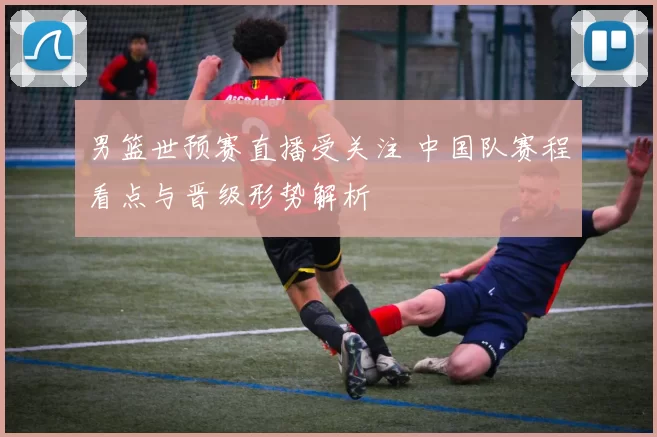 男篮世预赛直播受关注 中国队赛程看点与晋级形势解析