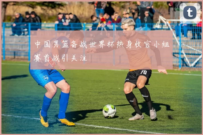 中国男篮备战世界杯热身收官小组赛首战引关注
