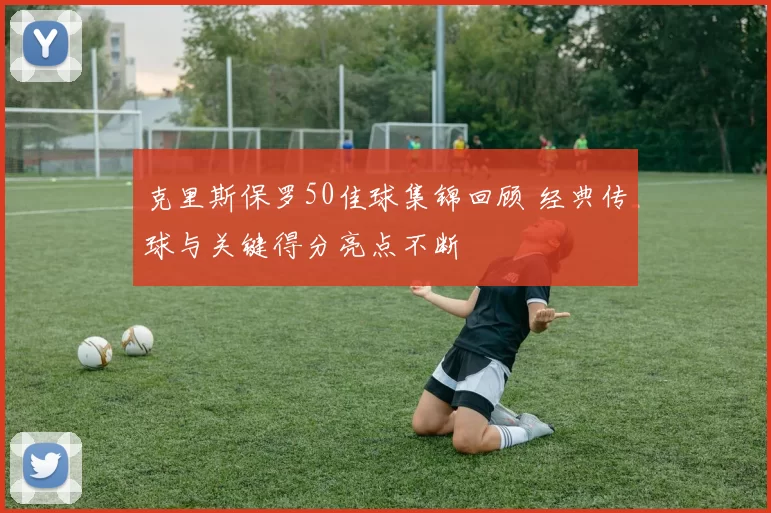 克里斯保罗50佳球集锦回顾 经典传球与关键得分亮点不断