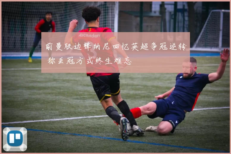 前曼联边锋纳尼回忆英超争冠逆转 称丢冠方式终生难忘