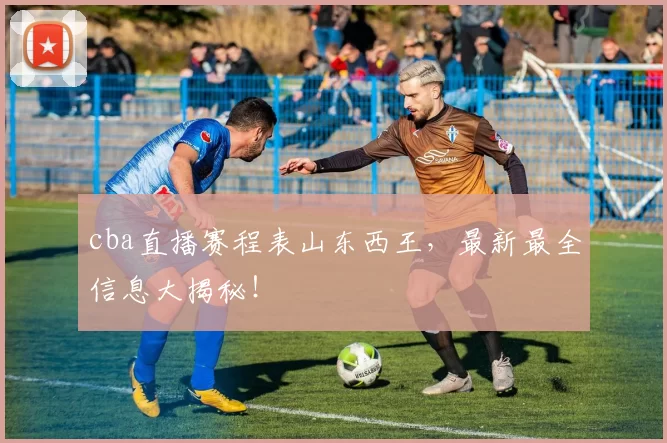 cba直播赛程表山东西王，最新最全信息大揭秘！