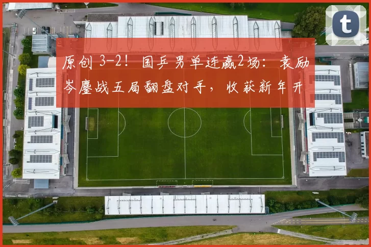 原创 3-2!国乒男单连赢2场:袁励岑鏖战五局翻盘对手,收获新年开门红