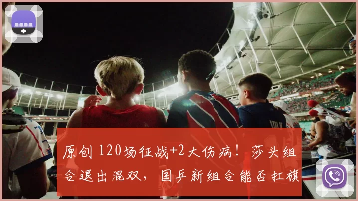 原创 120场征战+2大伤病！莎头组合退出混双，国乒新组合能否扛旗？