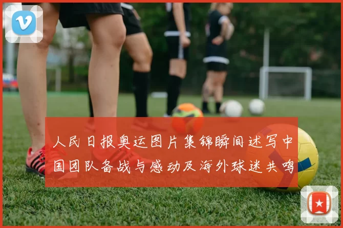 人民日报奥运图片集锦瞬间述写中国团队备战与感动及海外球迷共鸣