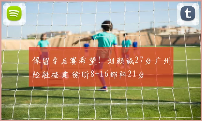 保留季后赛希望！刘颜诚27分广州险胜福建 徐昕8+16邹阳21分