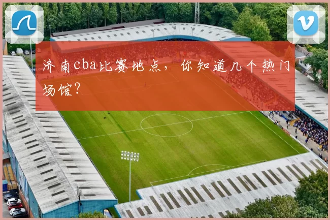 济南cba比赛地点，你知道几个热门场馆？