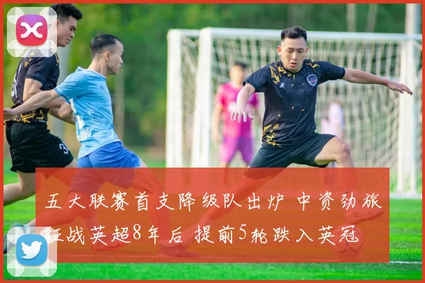 五大联赛首支降级队出炉 中资劲旅征战英超8年后 提前5轮跌入英冠