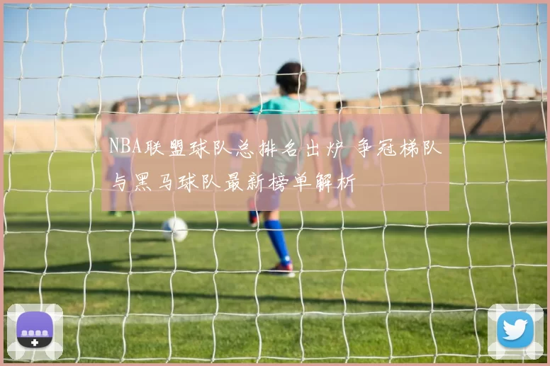 NBA联盟球队总排名出炉 争冠梯队与黑马球队最新榜单解析