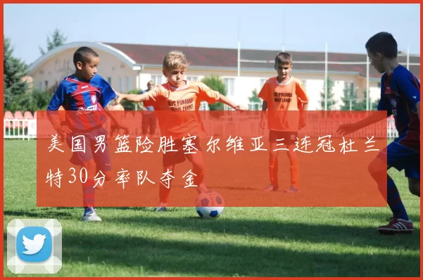 美国男篮险胜塞尔维亚三连冠杜兰特30分率队夺金