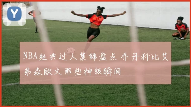 NBA经典过人集锦盘点 乔丹科比艾弗森欧文那些神级瞬间
