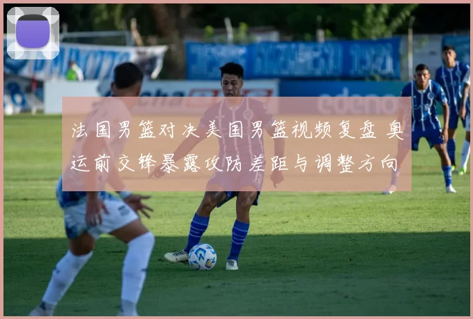 法国男篮对决美国男篮视频复盘 奥运前交锋暴露攻防差距与调整方向