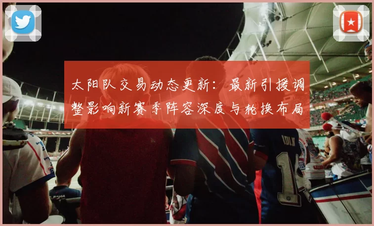 太阳队交易动态更新：最新引援调整影响新赛季阵容深度与轮换布局