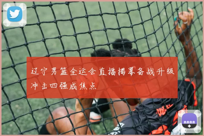 辽宁男篮全运会直播揭幕备战升级冲击四强成焦点