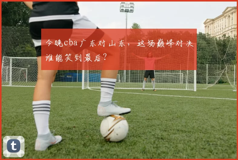 今晚cba广东对山东,这场巅峰对决谁能笑到最后?