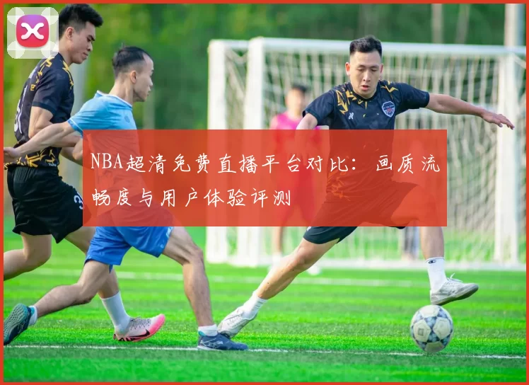 NBA超清免费直播平台对比:画质流畅度与用户体验评测
