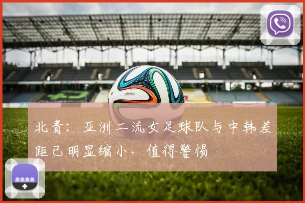 北青：亚洲二流女足球队与中韩差距已明显缩小，值得警惕