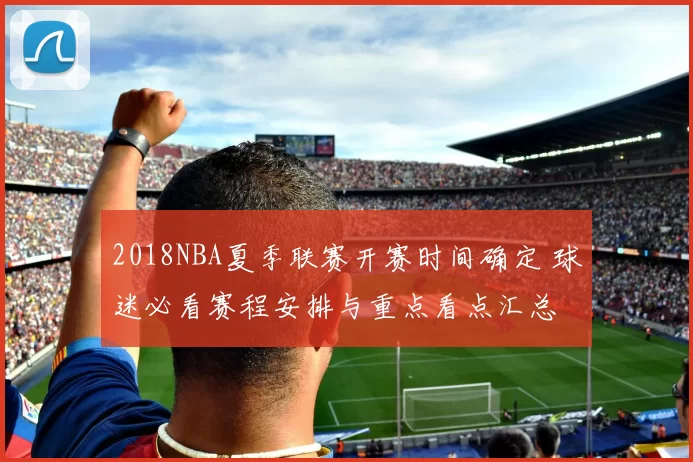 2018NBA夏季联赛开赛时间确定 球迷必看赛程安排与重点看点汇总