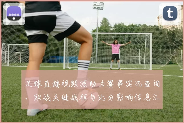足球直播视频源助力赛事实况查询，欧战关键战程与比分影响信息汇总