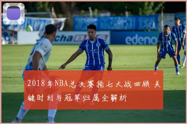 2018年NBA总决赛抢七大战回顾 关键时刻与冠军归属全解析