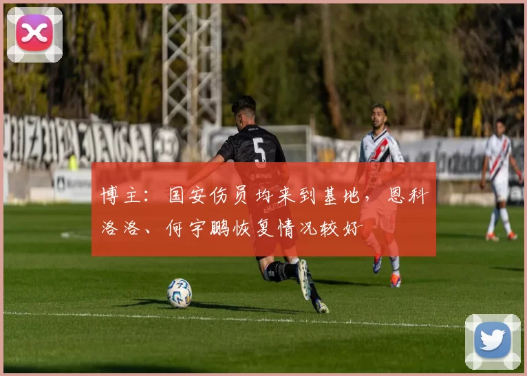 博主：国安伤员均来到基地，恩科洛洛、何宇鹏恢复情况较好