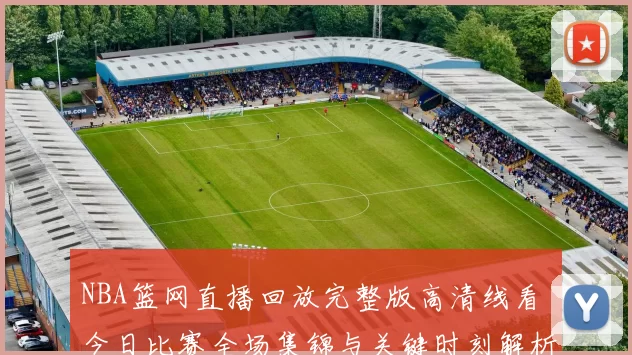 NBA篮网直播回放完整版高清线看 今日比赛全场集锦与关键时刻解析