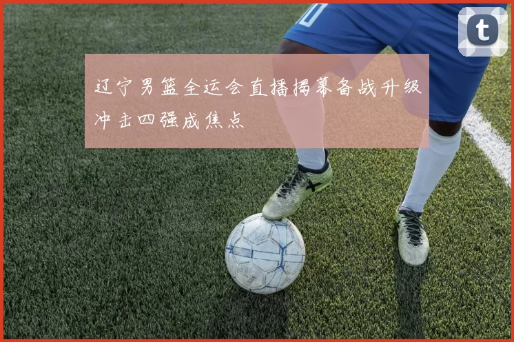 辽宁男篮全运会直播揭幕备战升级冲击四强成焦点