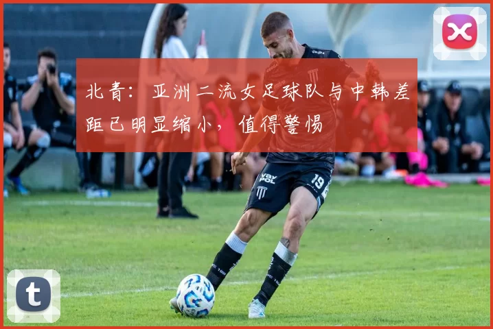 北青：亚洲二流女足球队与中韩差距已明显缩小，值得警惕