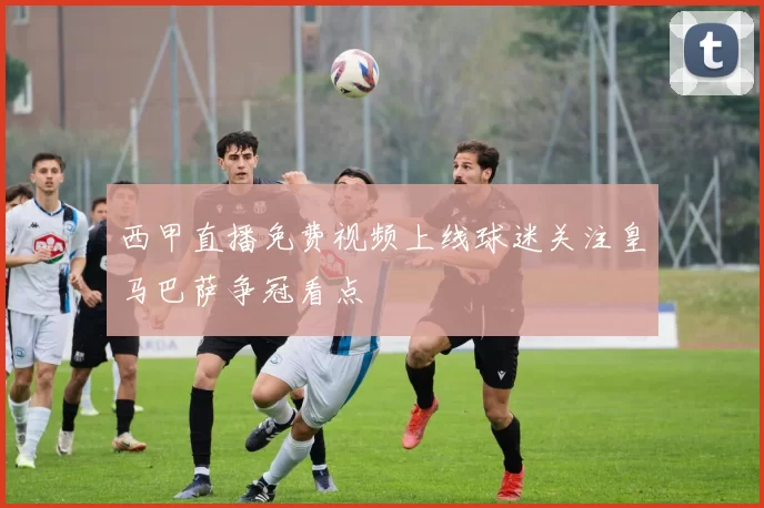 西甲直播免费视频上线球迷关注皇马巴萨争冠看点