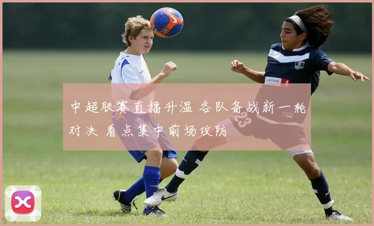 中超联赛直播升温 各队备战新一轮对决 看点集中前场攻防