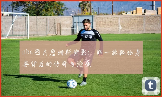nba图片詹姆斯背影：那一抹孤独身姿背后的传奇与沧桑
