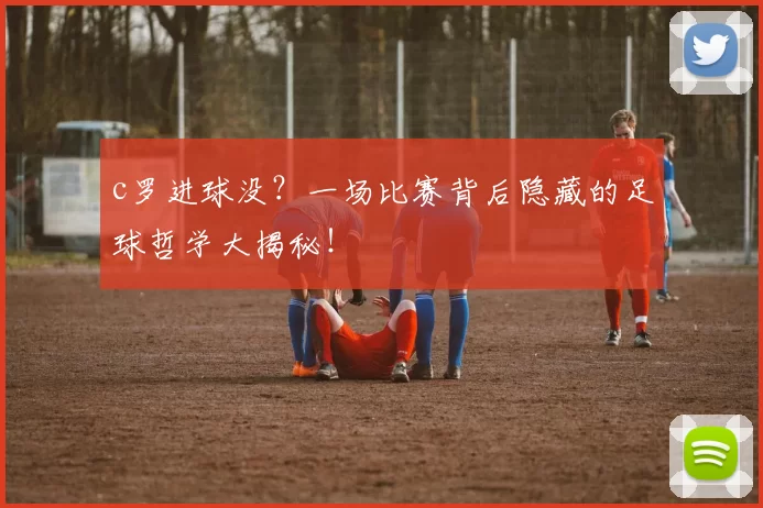 c罗进球没？一场比赛背后隐藏的足球哲学大揭秘！