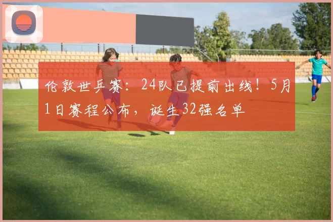 伦敦世乒赛：24队已提前出线！5月1日赛程公布，诞生32强名单