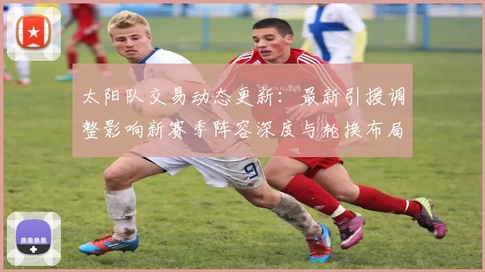太阳队交易动态更新：最新引援调整影响新赛季阵容深度与轮换布局