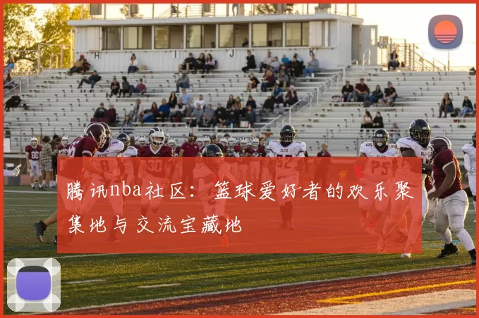 腾讯nba社区：篮球爱好者的欢乐聚集地与交流宝藏地