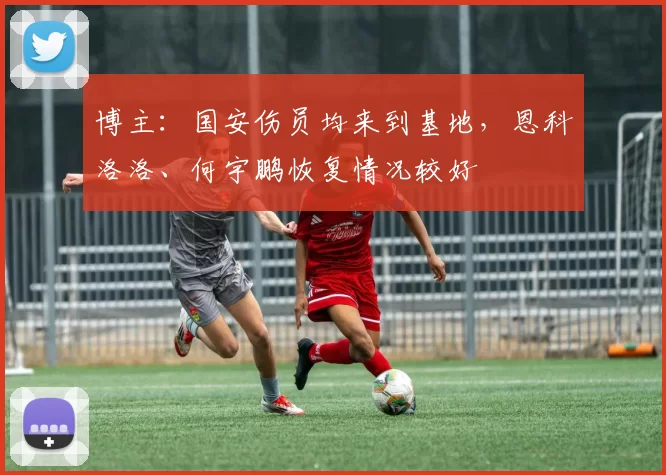 博主：国安伤员均来到基地，恩科洛洛、何宇鹏恢复情况较好