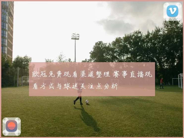 欧冠免费观看渠道整理 赛事直播观看方式与球迷关注点分析