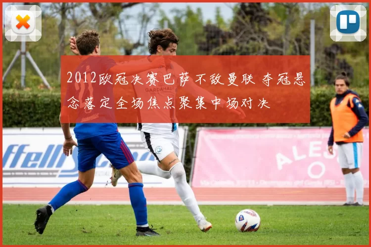 2012欧冠决赛巴萨不敌曼联 夺冠悬念落定全场焦点聚集中场对决