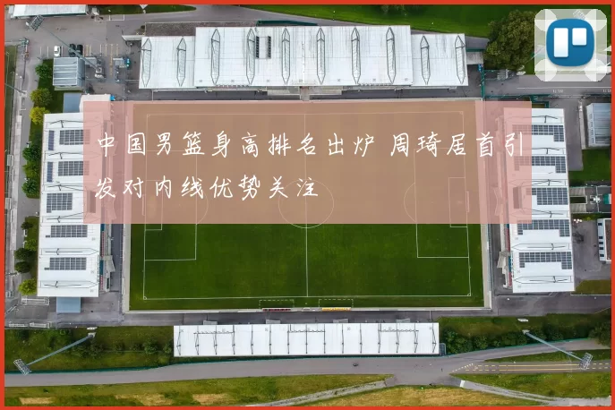 中国男篮身高排名出炉 周琦居首引发对内线优势关注