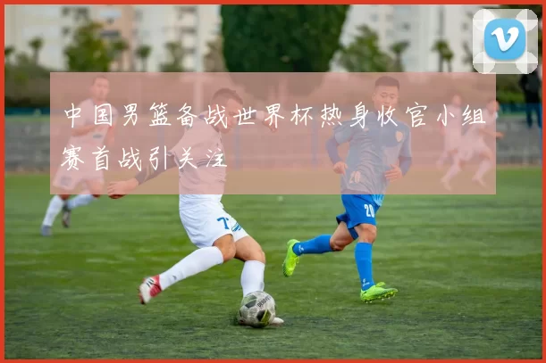 中国男篮备战世界杯热身收官小组赛首战引关注