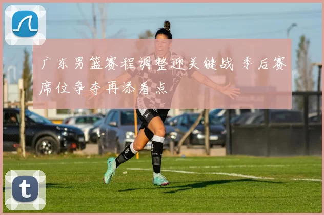 广东男篮赛程调整迎关键战 季后赛席位争夺再添看点