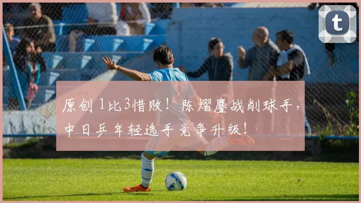 原创 1比3惜败！陈熠鏖战削球手，中日乒年轻选手竞争升级！