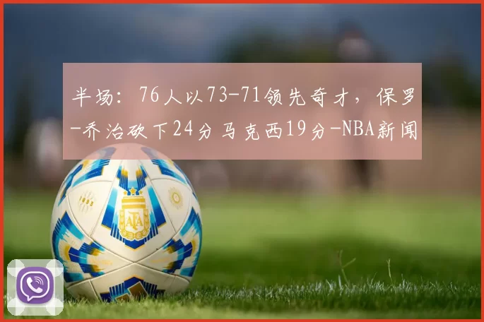 半场：76人以73-71领先奇才，保罗-乔治砍下24分马克西19分-NBA新闻